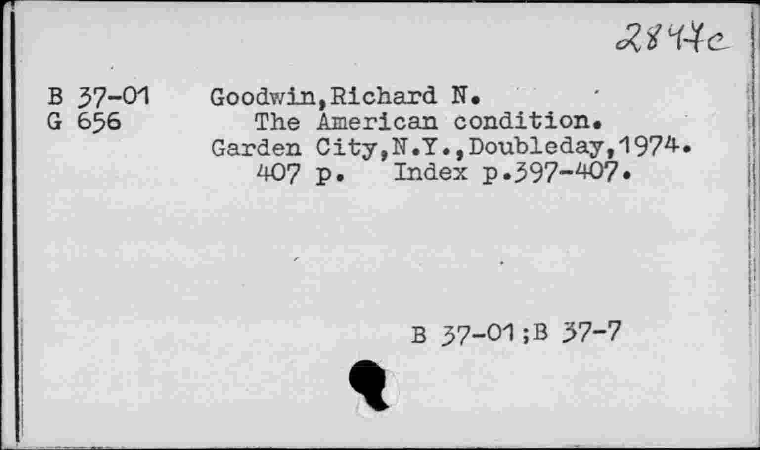 ﻿
B 37-01
G 656
Goodwin,Richard N.
The American condition.
Garden C ity,N.Y., Doubleday, 1974-.
407 P» Index p.397-407.
B 37-01;B 37-7